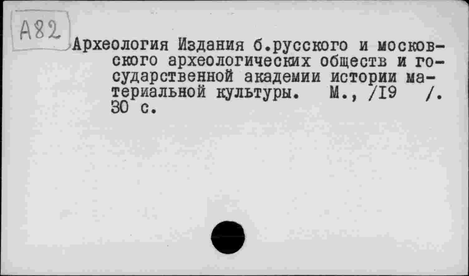 ﻿АП
Археология Издания б.русского и московского археологических обществ и государственной академии истории материальной культуры. М., /19	/.
30 с •